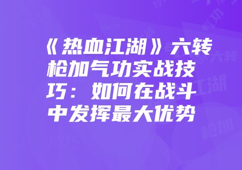 《热血江湖》六转枪加气功实战技巧：如何在战斗中发挥最大优势