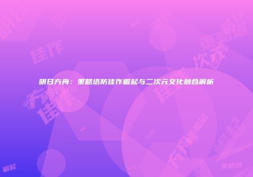 明日方舟：策略塔防佳作崛起与二次元文化融合解析