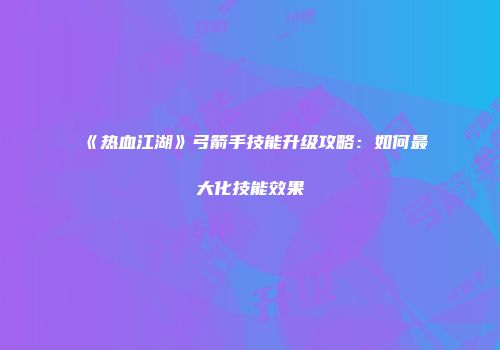 《热血江湖》弓箭手技能升级攻略：如何最大化技能效果