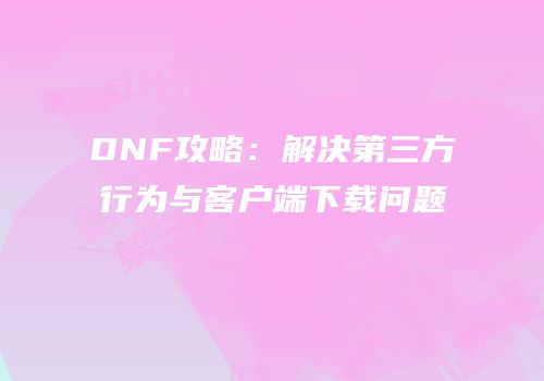 DNF攻略：解决第三方行为与客户端下载问题