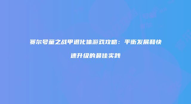 赛尔号童之战甲退化体游戏攻略：平衡发展和快速升级的最佳实践