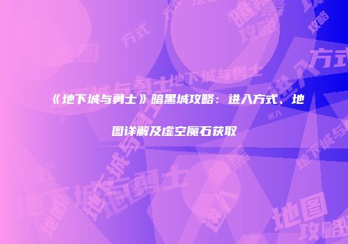 《地下城与勇士》暗黑城攻略：进入方式、地图详解及虚空魔石获取