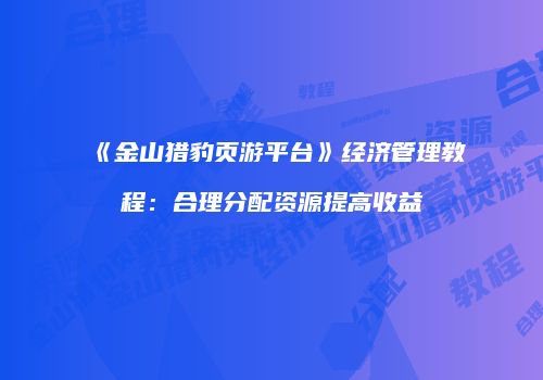 《金山猎豹页游平台》经济管理教程：合理分配资源提高收益