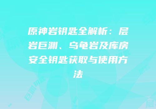 原神岩钥匙全解析：层岩巨渊、乌龟岩及库房安全钥匙获取与使用方法