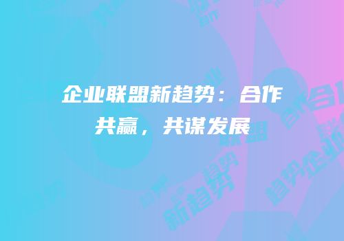 企业联盟新趋势：合作共赢，共谋发展