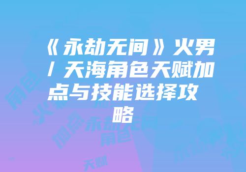 《永劫无间》火男／天海角色天赋加点与技能选择攻略
