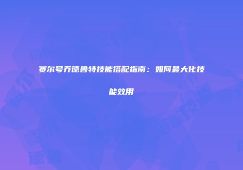 赛尔号乔德鲁特技能搭配指南：如何最大化技能效用