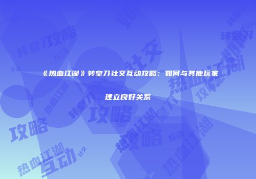 《热血江湖》转皇刀社交互动攻略:如何与其他玩家建立良好关系