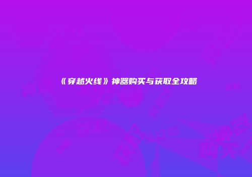 《穿越火线》神器购买与获取全攻略