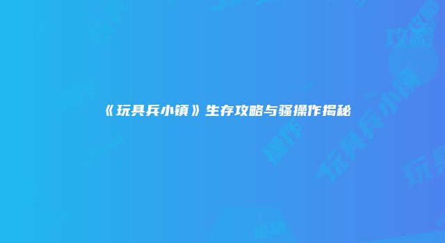 《玩具兵小镇》生存攻略与骚操作揭秘