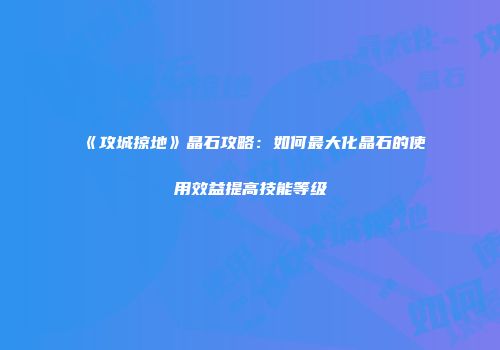 《攻城掠地》晶石攻略：如何最大化晶石的使用效益提高技能等级
