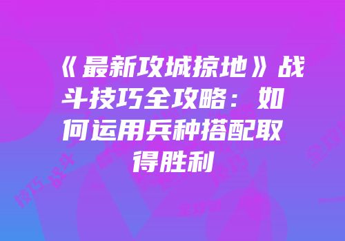 《最新攻城掠地》战斗技巧全攻略：如何运用兵种搭配取得胜利