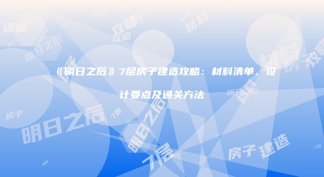 《明日之后》7层房子建造攻略：材料清单、设计要点及通关方法