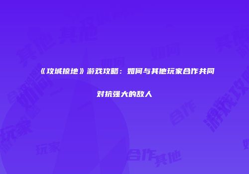 《攻城掠地》游戏攻略：如何与其他玩家合作共同对抗强大的敌人