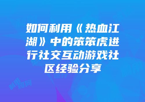 如何利用《热血江湖》中的笨笨虎进行社交互动游戏社区经验分享