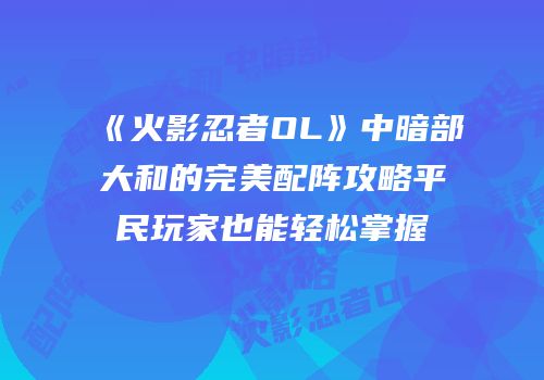 《火影忍者OL》中暗部大和的完美配阵攻略平民玩家也能轻松掌握