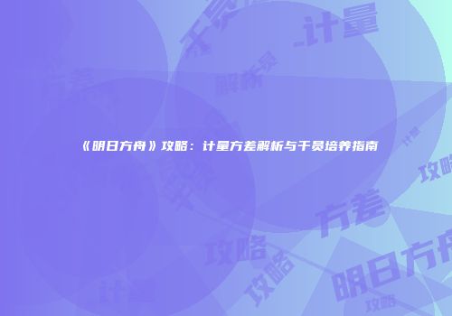 《明日方舟》攻略：计量方差解析与干员培养指南