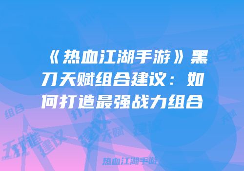 《热血江湖手游》黑刀天赋组合建议:如何打造最强战力组合
