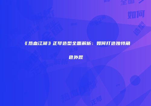 《热血江湖》正琴造型全面解析：如何打造独特角色外观