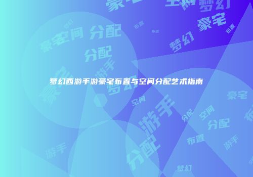 梦幻西游手游豪宅布置与空间分配艺术指南