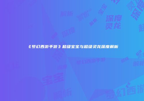 《梦幻西游手游》超级宝宝与超级灵龙深度解析