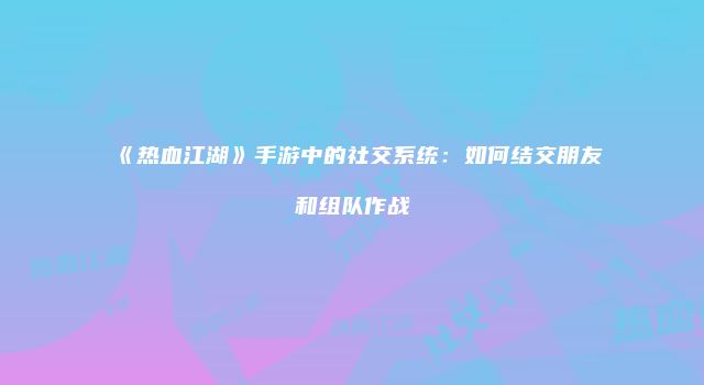 《热血江湖》手游中的社交系统:如何结交朋友和组队作战