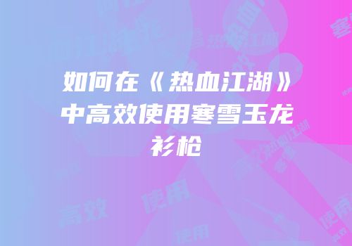 如何在《热血江湖》中高效使用寒雪玉龙衫枪
