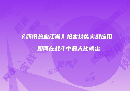 《腾讯热血江湖》枪客技能实战应用：如何在战斗中最大化输出