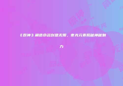 《原神》角色命名创意无限，夜光元素揭秘神秘魅力