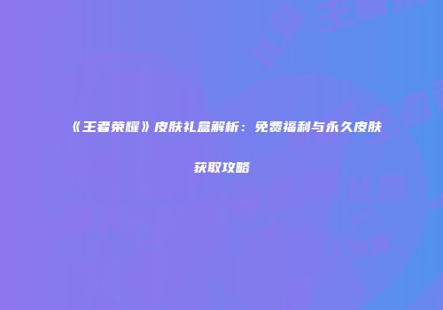 《王者荣耀》皮肤礼盒解析：免费福利与永久皮肤获取攻略