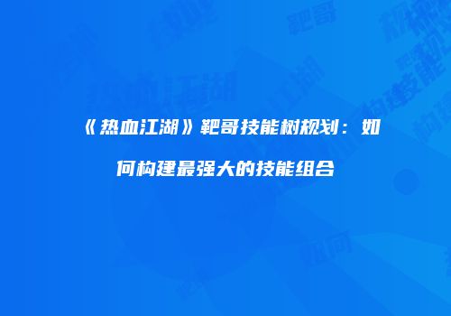 《热血江湖》靶哥技能树规划：如何构建最强大的技能组合