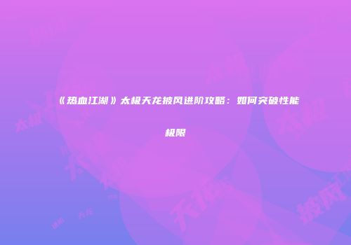 《热血江湖》太极天龙披风进阶攻略：如何突破性能极限