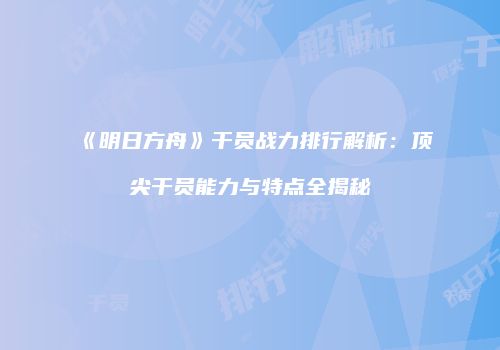 《明日方舟》干员战力排行解析：顶尖干员能力与特点全揭秘