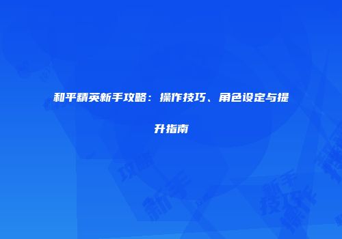和平精英新手攻略：操作技巧、角色设定与提升指南