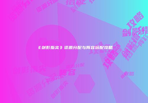 《剑影指尖》资源分配与阵容搭配攻略