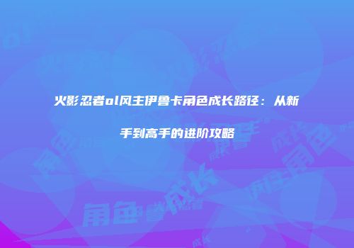 火影忍者ol风主伊鲁卡角色成长路径：从新手到高手的进阶攻略