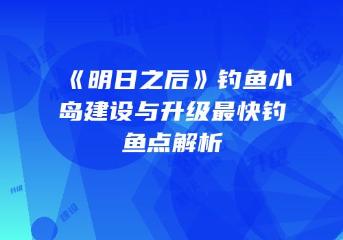 《明日之后》钓鱼小岛建设与升级最快钓鱼点解析