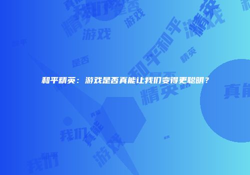 和平精英：游戏是否真能让我们变得更聪明？