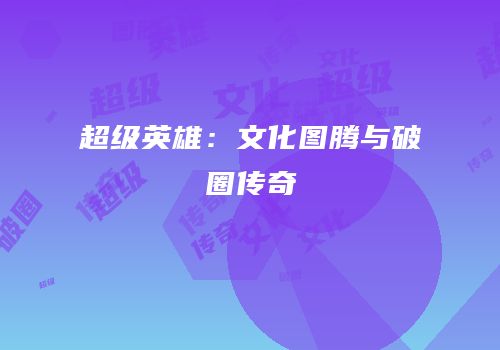 超级英雄：文化图腾与破圈传奇