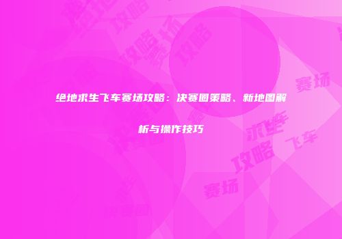 绝地求生飞车赛场攻略：决赛圈策略、新地图解析与操作技巧