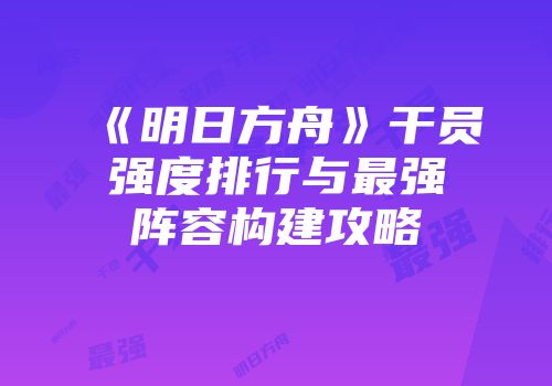 《明日方舟》干员强度排行与最强阵容构建攻略