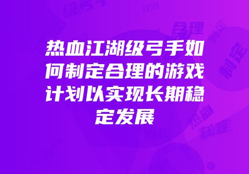 热血江湖级弓手如何制定合理的游戏计划以实现长期稳定发展