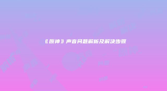《原神》声音问题解析及解决步骤