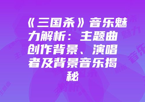 《三国杀》音乐魅力解析：主题曲创作背景、演唱者及背景音乐揭秘