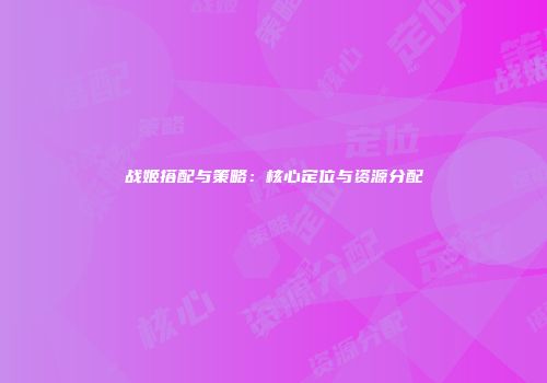 战姬搭配与策略：核心定位与资源分配