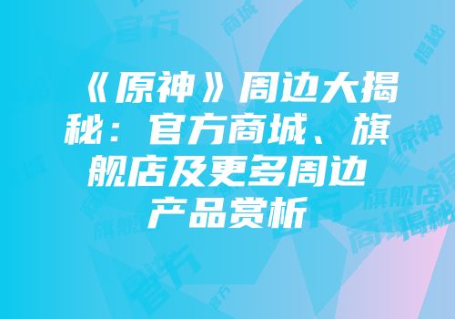 《原神》周边大揭秘：官方商城、旗舰店及更多周边产品赏析