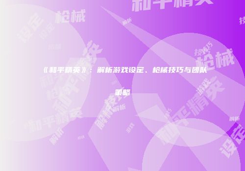 《和平精英》：解析游戏设定、枪械技巧与团队策略