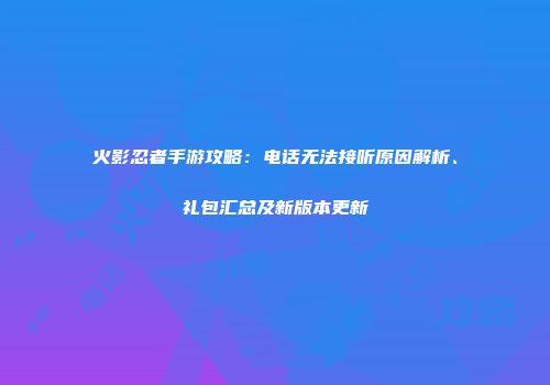 火影忍者手游攻略：电话无法接听原因解析、礼包汇总及新版本更新