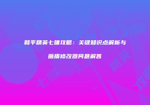 和平精英七喵攻略：关键知识点解析与画质修改器问题解答