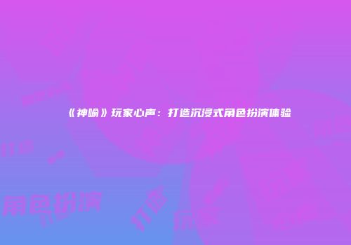 《神喻》玩家心声：打造沉浸式角色扮演体验